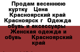 Продам весеннюю куртку › Цена ­ 2 000 - Красноярский край, Красноярск г. Одежда, обувь и аксессуары » Женская одежда и обувь   . Красноярский край